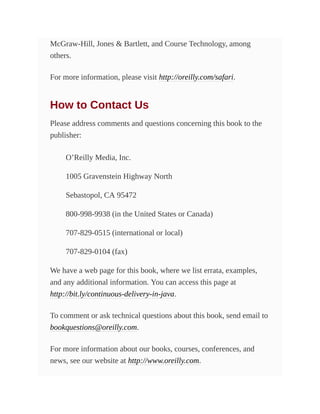 McGraw-Hill, Jones & Bartlett, and Course Technology, among
others.
For more information, please visit http://oreilly.com/safari.
How to Contact Us
Please address comments and questions concerning this book to the
publisher:
O’Reilly Media, Inc.
1005 Gravenstein Highway North
Sebastopol, CA 95472
800-998-9938 (in the United States or Canada)
707-829-0515 (international or local)
707-829-0104 (fax)
We have a web page for this book, where we list errata, examples,
and any additional information. You can access this page at
http://bit.ly/continuous-delivery-in-java.
To comment or ask technical questions about this book, send email to
bookquestions@oreilly.com.
For more information about our books, courses, conferences, and
news, see our website at http://www.oreilly.com.
 