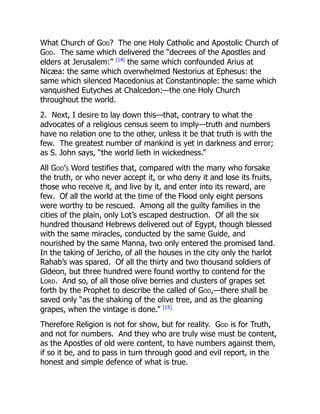 What Church of God? The one Holy Catholic and Apostolic Church of
God. The same which delivered the “decrees of the Apostles and
elders at Jerusalem:” [14]
the same which confounded Arius at
Nicæa: the same which overwhelmed Nestorius at Ephesus: the
same which silenced Macedonius at Constantinople: the same which
vanquished Eutyches at Chalcedon:—the one Holy Church
throughout the world.
2. Next, I desire to lay down this—that, contrary to what the
advocates of a religious census seem to imply—truth and numbers
have no relation one to the other, unless it be that truth is with the
few. The greatest number of mankind is yet in darkness and error;
as S. John says, “the world lieth in wickedness.”
All God’s Word testifies that, compared with the many who forsake
the truth, or who never accept it, or who deny it and lose its fruits,
those who receive it, and live by it, and enter into its reward, are
few. Of all the world at the time of the Flood only eight persons
were worthy to be rescued. Among all the guilty families in the
cities of the plain, only Lot’s escaped destruction. Of all the six
hundred thousand Hebrews delivered out of Egypt, though blessed
with the same miracles, conducted by the same Guide, and
nourished by the same Manna, two only entered the promised land.
In the taking of Jericho, of all the houses in the city only the harlot
Rahab’s was spared. Of all the thirty and two thousand soldiers of
Gideon, but three hundred were found worthy to contend for the
Lord. And so, of all those olive berries and clusters of grapes set
forth by the Prophet to describe the called of God,—there shall be
saved only “as the shaking of the olive tree, and as the gleaning
grapes, when the vintage is done.” [15]
Therefore Religion is not for show, but for reality. God is for Truth,
and not for numbers. And they who are truly wise must be content,
as the Apostles of old were content, to have numbers against them,
if so it be, and to pass in turn through good and evil report, in the
honest and simple defence of what is true.
 