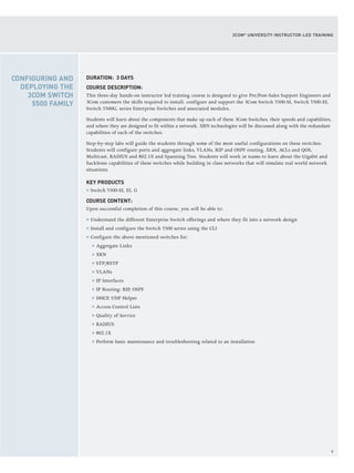9
3COM®
UNIVERSITY INSTRUCTOR-LED TRAINING
DURATION: 3 DAYS
COURSE DESCRIPTION:
This three-day hands-on instructor led training course is designed to give Pre/Post-Sales Support Engineers and
3Com customers the skills required to install, configure and support the 3Com Switch 5500-SI, Switch 5500-EI,
Switch 5500G, series Enterprise Switches and associated modules.
Students will learn about the components that make up each of these 3Com Switches, their speeds and capabilities,
and where they are designed to fit within a network. XRN technologies will be discussed along with the redundant
capabilities of each of the switches.
Step-by-step labs will guide the students through some of the most useful configurations on these switches.
Students will configure ports and aggregate links, VLANs, RIP and OSPF routing, XRN, ACLs and QOS,
Multicast, RADIUS and 802.1X and Spanning Tree. Students will work in teams to learn about the Gigabit and
backbone capabilities of these switches while building in class networks that will simulate real world network
situations.
KEY PRODUCTS
> Switch 5500-SI, EI, G
COURSE CONTENT:
Upon successful completion of this course, you will be able to:
> Understand the different Enterprise Switch offerings and where they fit into a network design
> Install and configure the Switch 5500 series using the CLI
> Configure the above mentioned switches for:
> Aggregate Links
> XRN
> STP/RSTP
> VLANs
> IP Interfaces
> IP Routing: RIP, OSPF
> DHCP, UDP Helper
> Access Control Lists
> Quality of Service
> RADIUS
> 802.1X
> Perform basic maintenance and troubleshooting related to an installation
CONFIGURING AND
DEPLOYING THE
3COM SWITCH
5500 FAMILY
 