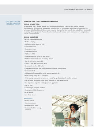 13
3COM®
UNIVERSITY INSTRUCTOR-LED TRAINING
DURATION: 2 OR 3 DAYS (DEPENDING ON REGION)
COURSE DESCRIPTION:
In this course, you’ll become familiar with the internal structure of EMS. You will learn to add new
functionality to the Enterprise Management Suite Software by creating and modifying Python scripts, CLI
scripts and XML files. This will allow you to create the structure for Non-3com devices and add new functionality
to existing 3Com equipment. The new functions include such items as telnet scripts, network jumpstart and
custom actions on events.
COURSE OBJECTIVES
> Review EMS Adminstartion.
> Python scripting
> Add a non-3Com device to EMS
> Create a new class
> Create a new class
> Create a new device
> Add a new MIB
> Create an onCreate script for new device
> Add new attributes to new or existing devices
> Use the SDK kit to select APIs
> Collect a new MIB value using APIs
> Create attributes for MIB tables
> Create a new function that will be launched from the Pop-up Menu
> Create a method
> Add a method command line to the appropriate XML file
> Write a script using the CLI Interface
> Write a script to generate an action on event (Pop-up, Email, launch another method.)
> Use the telnet wrapper to create telnet functions for non-3Com devices
> Use import and export to build a jumpstart application
> Use tsv files
> Create scripts to update database
> Create a new folder for a device
> 3Com devices
> non-3Com devices
Maintenance
> Startup options
> Server commands
> Monitor Server status
> Create a scheduled backup
operation
EMS SOFTWARE
DEVELOPMENT
 