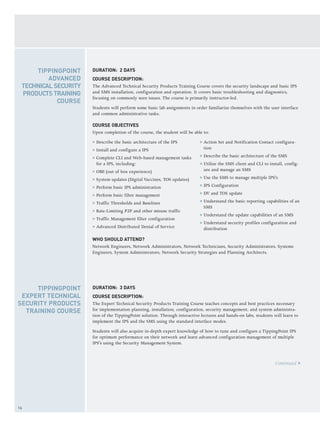 16
DURATION: 2 DAYS
COURSE DESCRIPTION:
The Advanced Technical Security Products Training Course covers the security landscape and basic IPS
and SMS installation, configuration and operation. It covers basic troubleshooting and diagnostics,
focusing on commonly seen issues. The course is primarily instructor-led.
Students will perform some basic lab assignments in order familiarize themselves with the user interface
and common administrative tasks.
COURSE OBJECTIVES
Upon completion of the course, the student will be able to:
DURATION: 3 DAYS
COURSE DESCRIPTION:
The Expert Technical Security Products Training Course teaches concepts and best practices necessary
for implementation planning, installation, configuration, security management, and system administra-
tion of the TippingPoint solution. Through interactive lectures and hands-on labs, students will learn to
implement the IPS and the SMS using the standard interface modes.
Students will also acquire in-depth expert knowledge of how to tune and configure a TippingPoint IPS
for optimum performance on their network and learn advanced configuration management of multiple
IPS's using the Security Management System.
TIPPINGPOINT
EXPERT TECHNICAL
SECURITY PRODUCTS
TRAINING COURSE
TIPPINGPOINT
ADVANCED
TECHNICAL SECURITY
PRODUCTS TRAINING
COURSE
> Describe the basic architecture of the IPS
> Install and configure a IPS
> Complete CLI and Web-based management tasks
for a IPS, including:
> OBE (out of box experience)
> System updates (Digital Vaccines, TOS updates)
> Perform basic IPS administration
> Perform basic filter management
> Traffic Thresholds and Baselines
> Rate-Limiting P2P and other misuse traffic
> Traffic Management filter configuration
> Advanced Distributed Denial of Service
> Action Set and Notification Contact configura-
tion
> Describe the basic architecture of the SMS
> Utilize the SMS client and CLI to install, config-
ure and manage an SMS
> Use the SMS to manage multiple IPS's
> IPS Configuration
> DV and TOS update
> Understand the basic reporting capabilities of an
SMS
> Understand the update capabilities of an SMS
> Understand security profiles configuration and
distribution
WHO SHOULD ATTEND?
Network Engineers, Network Administrators, Network Technicians, Security Administrators, Systems
Engineers, System Administrators, Network Security Strategies and Planning Architects.
Continued >
 