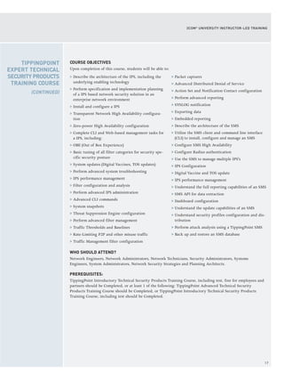 17
3COM®
UNIVERSITY INSTRUCTOR-LED TRAINING
COURSE OBJECTIVES
Upon completion of this course, students will be able to:
> Describe the architecture of the IPS, including the
underlying enabling technology
> Perform specification and implementation planning
of a IPS based network security solution in an
enterprise network environment
> Install and configure a IPS
> Transparent Network High Availability configura-
tion
> Zero-power High Availability configuration
> Complete CLI and Web-based management tasks for
a IPS, including:
> OBE (Out of Box Experience)
> Basic tuning of all filter categories for security spe-
cific security posture
> System updates (Digital Vaccines, TOS updates)
> Perform advanced system troubleshooting
> IPS performance management
> Filter configuration and analysis
> Perform advanced IPS administration
> Advanced CLI commands
> System snapshots
> Threat Suppression Engine configuration
> Perform advanced filter management
> Traffic Thresholds and Baselines
> Rate-Limiting P2P and other misuse traffic
> Traffic Management filter configuration
> Packet captures
> Advanced Distributed Denial of Service
> Action Set and Notification Contact configuration
> Perform advanced reporting
> SYSLOG notification
> Exporting data
> Embedded reporting
> Describe the architecture of the SMS
> Utilize the SMS client and command line interface
(CLI) to install, configure and manage an SMS
> Configure SMS High Availability
> Configure Radius authentication
> Use the SMS to manage multiple IPS's
> IPS Configuration
> Digital Vaccine and TOS update
> IPS performance management
> Understand the full reporting capabilities of an SMS
> SMS API for data extraction
> Dashboard configuration
> Understand the update capabilities of an SMS
> Understand security profiles configuration and dis-
tribution
> Perform attack analysis using a TippingPoint SMS
> Back up and restore an SMS database
WHO SHOULD ATTEND?
Network Engineers, Network Administrators, Network Technicians, Security Administrators, Systems
Engineers, System Administrators, Network Security Strategies and Planning Architects.
PREREQUISITES:
TippingPoint Introductory Technical Security Products Training Course, including test, free for employees and
partners should be Completed, or at least 1 of the following: TippingPoint Advanced Technical Security
Products Training Course should be Completed, or TippingPoint Introductory Technical Security Products
Training Course, including test should be Completed.
TIPPINGPOINT
EXPERT TECHNICAL
SECURITY PRODUCTS
TRAINING COURSE
(CONTINUED)
 