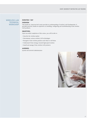 21
3COM®
UNIVERSITY INSTRUCTOR-LED TRAINING
DURATION: 1 DAY
OVERVIEW:
This hands-on, instructor-led course provides an understanding of wireless LAN fundamentals. It
provides practical, hands-on experience in installing, configuring and troubleshooting 3Com wireless
LAN products.
OBJECTIVES:
Upon successful completion of this course, you will be able to:
> Describe the wireless market
> Discriminate various wireless LAN technologies
> Recognize 3Com wireless products and where to sell them
> Understand 3Com strategy towards high-speed wireless
> Install and manage 3Com wireless LAN products
AUDIENCE:
System and network administrators.
WIRELESS LAN
TECHNICAL
WORKSHOP
 