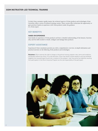 2
To help 3Com customers rapidly master the technical aspects of 3Com products and technologies 3Com
University offers a series of technical training courses. These courses offer technicians the opportunity to
gain practical, hands-on experience with 3Com products under the guidance
of a 3Com expert.
KEY BENEFITS
HANDS-ON EXPERIENCE
Gain hands-on experience of 3Com products and have a detailed understanding of the features, function-
ality and the skills needed to install, configure and manage these products.
EXPERT ASSISTANCE
Experienced 3Com consultants provide you with a comprehensive overview, in-depth information and
practical exercises on the following 3Com products and technologies.
Disclaimer: 3Com reserves the right to change or discontinue training, program rules, terms and conditions,
and benefits without any notice. In its sole discretion, 3Com may refuse to grant awards to and may withdraw
eligibility from any participant found to be in violation of the program rules. Any and all tax liabilities resulting
from participation in the 3Com University Program are the sole responsibility of the participant.
3COM INSTRUCTOR-LED TECHNICAL TRAINING
 
