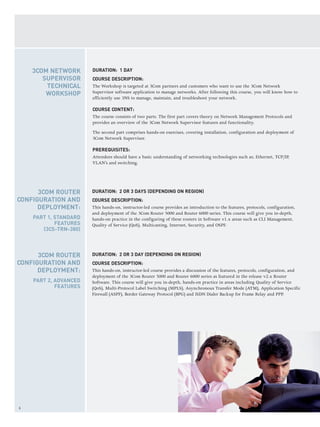 6
DURATION: 2 OR 3 DAYS (DEPENDING ON REGION)
COURSE DESCRIPTION:
This hands-on, instructor-led course provides an introduction to the features, protocols, configuration,
and deployment of the 3Com Router 5000 and Router 6000 series. This course will give you in-depth,
hands-on practice in the configuring of these routers in Software v1.x areas such as CLI Management,
Quality of Service (QoS), Multicasting, Internet, Security, and OSPF.
DURATION: 2 OR 3 DAY (DEPENDING ON REGION)
COURSE DESCRIPTION:
This hands-on, instructor-led course provides a discussion of the features, protocols, configuration, and
deployment of the 3Com Router 5000 and Router 6000 series as featured in the release v2.x Router
Software. This course will give you in-depth, hands-on practice in areas including Quality of Service
(QoS), Multi-Protocol Label Switching (MPLS), Asynchronous Transfer Mode (ATM), Application Specific
Firewall (ASPF), Border Gateway Protocol (BPG) and ISDN Dialer Backup for Frame Relay and PPP.
3COM ROUTER
CONFIGURATION AND
DEPLOYMENT:
PART 2, ADVANCED
FEATURES
3COM ROUTER
CONFIGURATION AND
DEPLOYMENT:
PART 1, STANDARD
FEATURES
(3CS-TRN-380)
DURATION: 1 DAY
COURSE DESCRIPTION:
The Workshop is targeted at 3Com partners and customers who want to use the 3Com Network
Supervisor software application to manage networks. After following this course, you will know how to
efficiently use 3NS to manage, maintain, and troubleshoot your network.
COURSE CONTENT:
The course consists of two parts. The first part covers theory on Network Management Protocols and
provides an overview of the 3Com Network Supervisor features and functionality.
The second part comprises hands-on exercises, covering installation, configuration and deployment of
3Com Network Supervisor.
PREREQUISITES:
Attendees should have a basic understanding of networking technologies such as; Ethernet, TCP/IP,
VLAN’s and switching.
3COM NETWORK
SUPERVISOR
TECHNICAL
WORKSHOP
 