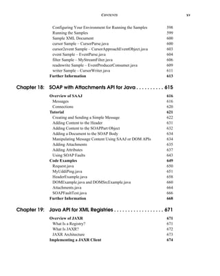 CONTENTS xv
Configuring Your Environment for Running the Samples 598
Running the Samples 599
Sample XML Document 600
cursor Sample – CursorParse.java 600
cursor2event Sample – CursorApproachEventObject.java 603
event Sample – EventParse.java 604
filter Sample – MyStreamFilter.java 606
readnwrite Sample – EventProducerConsumer.java 609
writer Sample – CursorWriter.java 611
Further Information 613
Chapter 18: SOAP with Attachments API for Java . . . . . . . . . . 615
Overview of SAAJ 616
Messages 616
Connections 620
Tutorial 621
Creating and Sending a Simple Message 622
Adding Content to the Header 631
Adding Content to the SOAPPart Object 632
Adding a Document to the SOAP Body 634
Manipulating Message Content Using SAAJ or DOM APIs 634
Adding Attachments 635
Adding Attributes 637
Using SOAP Faults 643
Code Examples 649
Request.java 650
MyUddiPing.java 651
HeaderExample.java 658
DOMExample.java and DOMSrcExample.java 660
Attachments.java 664
SOAPFaultTest.java 666
Further Information 668
Chapter 19: Java API for XML Registries . . . . . . . . . . . . . . . . . . 671
Overview of JAXR 671
What Is a Registry? 671
What Is JAXR? 672
JAXR Architecture 673
Implementing a JAXR Client 674
 