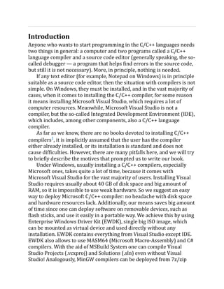 Introduction
Anyone who wants to start programming in the C/C++ languages needs
two things in general: a computer and two programs called a C/C++
language compiler and a source code editor (generally speaking, the so-
called debugger — a program that helps find errors in the source code,
but still it is not necessary). More, in principle, nothing is needed.
If any text editor (for example, Notepad on Windows) is in principle
suitable as a source code editor, then the situation with compilers is not
simple. On Windows, they must be installed, and in the vast majority of
cases, when it comes to installing the C/C++ compiler, for some reason
it means installing Microsoft Visual Studio, which requires a lot of
computer resources. Meanwhile, Microsoft Visual Studio is not a
compiler, but the so-called Integrated Development Environment (IDE),
which includes, among other components, also a C/C++ language
compiler.
As far as we know, there are no books devoted to installing C/C++
compilers1
, it is implicitly assumed that the user has the compiler
either already installed, or its installation is standard and does not
cause difficulties. However, there are many pitfalls here, and we will try
to briefly describe the motives that prompted us to write our book.
Under Windows, usually installing a C/C++ compilers, especially
Microsoft ones, takes quite a lot of time, because it comes with
Microsoft Visual Studio for the vast majority of users. Installing Visual
Studio requires usually about 40 GB of disk space and big amount of
RAM, so it is impossible to use weak hardware. So we suggest an easy
way to deploy Microsoft C/C++ compiler: no headache with disk space
and hardware resources lack. Additionally, our means saves big amount
of time since one can deploy software on removable devices, such as
flash sticks, and use it easily in a portable way. We achieve this by using
Enterprise Windows Driver Kit (EWDK), single big ISO image, which
can be mounted as virtual device and used directly without any
installation. EWDK contains everything from Visual Studio except IDE.
EWDK also allows to use MASM64 (Microsoft Macro-Assembly) and C#
compilers. With the aid of MSBuild System one can compile Visual
Studio Projects (.vcxproj) and Solutions (.sln) even without Visual
Studio! Analogously, MinGW compilers can be deployed from 7z/zip
 