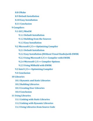 8.​
8 CMake
8.​
9 Default Installation
8.​
10 Easy Installation
8.​
11 Conclusion
9 Compilers
9.​
1 GCC/​
MinGW
9.​
1.​
1 Default Installation
9.​
1.​
2 Building from the Sources
9.​
1.​
3 Easy Installation
9.​
2 Microsoft C/​
C++ Optimizing Compiler
9.​
2.​
1 Default Installation
9.​
2.​
2 Easy Installation (Without Visual Studio)with EWDK
9.​
2.​
3 Using Microsoft C/​
C++ Compiler with EWDK
9.​
2.​
4 Microsoft C/​
C++ Compiler Options
9.​
2.​
5 Using MSBuild with EWDK
9.​
3 Intel C/​
C++ Optimizing Compiler
9.​
4 Conclusion
10 Libraries
10.​
1 Dynamic and Static Libraries
10.​
2 Building Libraries
10.​
3 Creating User Libraries
10.​
4 Conclusion
11 Using Libraries
11.​
1 Linking with Static Libraries
11.​
2 Linking with Dynamic Libraries
11.​
3 Using Libraries from Source Code
 
