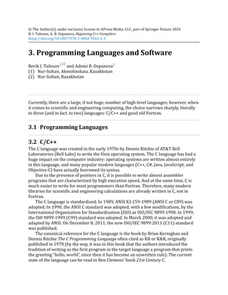 (1)
(2)
© The Author(s), under exclusive license to APress Media, LLC, part of Springer Nature 2024
B. I. Tuleuov, A. B. Ospanova, Beginning C++ Compilers
https://doi.org/10.1007/978-1-4842-9563-2_3
3. Programming Languages and Software
Berik I. Tuleuov1
and Ademi B. Ospanova2
Nur-Sultan, Akmolinskaia, Kazakhstan
Nur-Sułtan, Kazakhstan
Currently, there are a large, if not huge, number of high-level languages; however, when
it comes to scientific and engineering computing, the choice narrows sharply, literally
to three (and in fact, to two) languages: C/C++ and good old Fortran.
3.1 Programming Languages
3.2 C/C++
The C language was created in the early 1970s by Dennis Ritchie of AT&T Bell
Laboratories (Bell Labs) to write the Unix operating system. The C language has had a
huge impact on the computer industry: operating systems are written almost entirely
in this language, and many popular modern languages (C++, C#, Java, JavaScript, and
Objective-C) have actually borrowed its syntax.
Due to the presence of pointers in C, it is possible to write almost assembler
programs that are characterized by high execution speed. And at the same time, C is
much easier to write for most programmers than Fortran. Therefore, many modern
libraries for scientific and engineering calculations are already written in C, not in
Fortran.
The C language is standardized. In 1989, ANSI X3.159-1989 (ANSI C or C89) was
adopted. In 1990, the ANSI C standard was adopted, with a few modifications, by the
International Organization for Standardization (ISO) as ISO/IEC 9899:1990. In 1999,
the ISO 9899:1999 (C99) standard was adopted. In March 2000, it was adopted and
adapted by ANSI. On December 8, 2011, the new ISO/IEC 9899:2011 (C11) standard
was published.
The canonical reference for the C language is the book by Brian Kernighan and
Dennis Ritchie The C Programming Language often cited as KR or K&R, originally
published in 1978 (by the way, it was in this book that the authors introduced the
tradition of writing as the first program in the target language a program that prints
the greeting “hello, world”, since then it has become an unwritten rule). The current
state of the language can be read in Ben Clemens’ book 21st Century C.
 