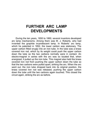 FURTHER ARC LAMP
DEVELOPMENTS
During the ten years, 1850 to 1860, several inventors developed
arc lamp mechanisms. Among them was M. J. Roberts, who had
invented the graphite incandescent lamp. In Roberts’ arc lamp,
which he patented in 1852, the lower carbon was stationary. The
upper carbon fitted snugly into an iron tube. In the tube was a brass
covered iron rod, which by its weight could push the upper carbon
down the tube so the two carbons normally were in contact. An
electro-magnet in series with the arc was so located that, when
energized, it pulled up the iron tube. This magnet also held the brass
covered iron rod from pushing the upper carbon down the tube so
that the two carbons were pulled apart, striking the arc. When the arc
went out, the iron tube dropped back into its original position, the
brass covered iron rod was released, pushing the upper carbon
down the tube until the two carbons again touched. This closed the
circuit again, striking the arc as before.
 