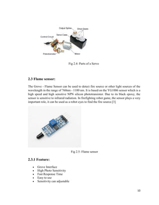 10
Fig 2.4: Parts of a Servo
2.3 Flame sensor:
The Grove - Flame Sensor can be used to detect fire source or other light sources of the
wavelength in the range of 760nm - 1100 nm. It is based on the YG1006 sensor which is a
high speed and high sensitive NPN silicon phototransistor. Due to its black epoxy, the
sensor is sensitive to infrared radiation. In firefighting robot game, the sensor plays a very
important role, it can be used as a robot eyes to find the fire source.[3]
Fig 2.5: Flame sensor
2.3.1 Feature:
 Grove Interface
 High Photo Sensitivity
 Fast Response Time
 Easy to use
 Sensitivity can adjustable
 