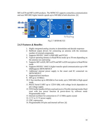 14
MF1xxS70 and MF1xxS50 products. The MFRC522 supports contactless communication
and uses MIFARE higher transfer speeds up to 848 kBd in both directions. [6]
Fig 2.7: RFID-RC522
2.4.3 Features & Benefits:
1. Highly integrated analog circuitry to demodulate and decode responses
2. Buffered output drivers for connecting an antenna with the minimum
number of external components
3. Supports ISO/IEC 14443 A/MIFARE and NTAG
4. Typical operating distance in Read/Write mode up to 50 mm depending on
the antenna size and tuning
5. Supports MF1xxS20, MF1xxS70 and MF1xxS50 encryption in Read/Write
mode
6. Supports ISO/IEC 14443 A higher transfer speed communication up to 848
kBdSupports MFIN/MFOUT
7. Additional internal power supply to the smart card IC connected via
MFIN/MFOUT
8. Supported host interfaces
9. SPI up to 10 Mbit/s
10. C-bus interface up to 400 kBd in Fast mode, up to 3400 kBd in High-speed
mode
11. RS232 Serial UART up to 1228.8 kBd, with voltage levels dependent on
pin voltage supply
12. FIFO buffer handles 64 byte send and receive Flexible interrupt modes Hard
reset with low power function & power-down by software mode
Programmable timer
13. Internal oscillator for connection to 27.12 MHz quartz crystal
14. 2.5 V to 3.3 V power supply
15. CRC coprocessor
16. Programmable I/O pins and internal self-test [6]
 