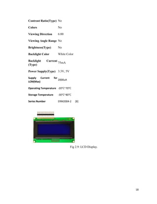 18
Contrast Ratio(Type) No
Colors No
Viewing Direction 6:00
Viewing Angle Range No
Brightness(Type) No
Backlight Color White Color
Backlight Current
(Type)
75mA
Power Supply(Type) 3.3V, 5V
Supply Current for
LCM(Max)
2000uA
Operating Temperature -20℃~70℃
Storage Temperature -30℃~80℃
Series Number ERM2004-2 [8]
Fig 2.9: LCD Display.
 