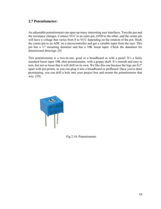 19
2.7 Potentiometer:
An adjustable potentiometer can open up many interesting user interfaces. Turn the pot and
the resistance changes. Connect VCC to an outer pin, GND to the other, and the center pin
will have a voltage that varies from 0 to VCC depending on the rotation of the pot. Hook
the center pin to an ADC on a microcontroller and get a variable input from the user. This
pot has a ¼" mounting diameter and has a 10K linear taper. Check the datasheet for
dimensional drawings. [9]
This potentiometer is a two-in-one, good in a breadboard or with a panel. It’s a fairly
standard linear taper 10K ohm potentiometer, with a grippy shaft. It’s smooth and easy to
turn, but not so loose that it will shift on its own. We like this one because the legs are 0.2"
apart with pin-points, so you can plug it into a breadboard or perfboard. Once you're done
prototyping, you can drill a hole into your project box and mount the potentiometer that
way. [10]
Fig 2.10: Potentiometer
 