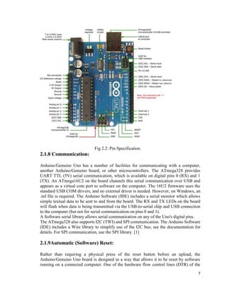 7
Fig 2.2: Pin Specification
2.1.8 Communication:
Arduino/Genuino Uno has a number of facilities for communicating with a computer,
another Arduino/Genuino board, or other microcontrollers. The ATmega328 provides
UART TTL (5V) serial communication, which is available on digital pins 0 (RX) and 1
(TX). An ATmega16U2 on the board channels this serial communication over USB and
appears as a virtual com port to software on the computer. The 16U2 firmware uses the
standard USB COM drivers, and no external driver is needed. However, on Windows, an
.inf file is required. The Arduino Software (IDE) includes a serial monitor which allows
simple textual data to be sent to and from the board. The RX and TX LEDs on the board
will flash when data is being transmitted via the USB-to-serial chip and USB connection
to the computer (but not for serial communication on pins 0 and 1).
A Software serial library allows serial communication on any of the Uno's digital pins.
The ATmega328 also supports I2C (TWI) and SPI communication. The Arduino Software
(IDE) includes a Wire library to simplify use of the I2C bus; see the documentation for
details. For SPI communication, use the SPI library. [1]
2.1.9Automatic (Software) Reset:
Rather than requiring a physical press of the reset button before an upload, the
Arduino/Genuino Uno board is designed in a way that allows it to be reset by software
running on a connected computer. One of the hardware flow control lines (DTR) of the
 