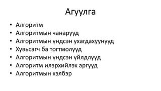 Агуулга 
• Алгоритм 
• Алгоритмын чанарууд 
• Алгоритмын үндсэн ухагдахуунууд 
• Хувьсагч ба тогтмолууд 
• Алгоритмын үндсэн үйлдлүүд 
• Алгоритм илэрхийлэх аргууд 
• Алгоритмын хэлбэр 
 