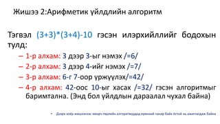Жишээ 2:Арифметик үйлдлийн алгоритм 
Тэгвэл (3+3)*(3+4)-10 гэсэн илэрхийллийг бодохын 
тулд: 
– 1-р алхам: 3 дээр 3-ыг нэмэх /=6/ 
– 2-р алхам: 3 дээр 4-ийг нэмэх /=7/ 
– 3-р алхам: 6-г 7-оор үржүүлэх/=42/ 
– 4-р алхам: 42-оос 10-ыг хасах /=32/ гэсэн алгоритмыг 
баримтална. (Энд бол үйлдлын дараалал чухал байна) 
• Дээрх хоёр жишээнээс ямарч төрлийн алгоритмуудад ерөнхий чанар байх ёстой нь ажиглагдаж байна 
 