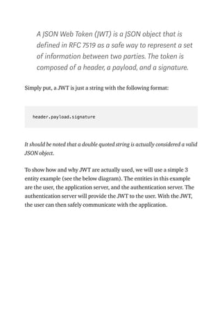 A JSON Web Token (JWT) is a JSON object that is
defined in RFC 7519 as a safe way to represent a set
of information between two parties. The token is
composed of a header, a payload, and a signature.
Simply put, a JWT is just a string with the following format:
header.payload.signature
It should be noted that a double quoted string is actually considered a valid
JSON object.
To show how and why JWT are actually used, we will use a simple 3
entity example (see the below diagram). The entities in this example
are the user, the application server, and the authentication server. The
authentication server will provide the JWT to the user. With the JWT,
the user can then safely communicate with the application.
 