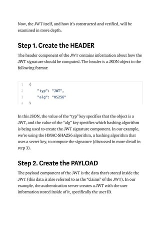 Now, the JWT itself, and how it’s constructed and verified, will be
examined in more depth.
Step 1. Create the HEADER
The header component of the JWT contains information about how the
JWT signature should be computed. The header is a JSON object in the
following format:
In this JSON, the value of the “typ” key specifies that the object is a
JWT, and the value of the “alg” key specifies which hashing algorithm
is being used to create the JWT signature component. In our example,
we’re using the HMAC-SHA256 algorithm, a hashing algorithm that
uses a secret key, to compute the signature (discussed in more detail in
step 3).
Step 2. Create the PAYLOAD
The payload component of the JWT is the data that‘s stored inside the
JWT (this data is also referred to as the “claims” of the JWT). In our
example, the authentication server creates a JWT with the user
information stored inside of it, specifically the user ID.
1
2
3
4
{
"typ": "JWT",
"alg": "HS256"
}
 