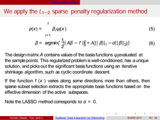 Sparse model selection
We apply the L1−2 sparse penalty regularization method
t
i=1
i ip(x) = β ψ(x ) (5)
1
2
β = argmin{ || 2
2
Aβ − f || + λ(|| β|| −α||1 2β|| )} (6)
The designmatrix A contains values of the basisfunctions ψjevaluated at
the samplepoints. This regularized problem is well-conditioned, has aunique
solution, and picksout the significant basisfunctions using an iterative
shrinkage algorithm, such as cyclic coordinate descent.
If the function f (x ) varies along some directions more than others, then
sparse subset selection extracts the appropriate basis functions based on the
effective dimension of the active subspaces.
Note the LASSO method corresponds to α = 0.
Hyman, Dewar, Tian, and Li Scattered Data Integration via Detrending SAMSI 2017 19 / 24
 