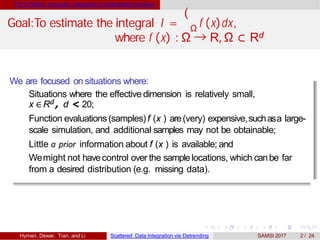 The Problem: Accurate integration of multivariate functions
(
ΩGoal:To estimate the integral I = f (x)dx,
where f (x) : Ω → R, Ω ⊂ Rd
We are focused on situations where:
Situations where the effective dimension is relatively small,
x ∈Rd , d < 20;
Function evaluations (samples)f (x ) are(very) expensive,suchasa large-
scale simulation, and additional samples may not be obtainable;
Little a prior information about f (x ) is available; and
Wemight not havecontrol over the samplelocations, which canbe far
from a desired distribution (e.g. missing data).
Hyman, Dewar, Tian, and Li Scattered Data Integration via Detrending SAMSI 2017 2 / 24
 