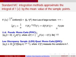 The Problem: Accurate integration of multivariate functions
Standard MC integration methods approximate the
integral of f (x) by the mean value of the sample points.
i.i.d
If {xi} ∼ Uniform(Ω = [0, 1]d ) then Lawof large numbers =⇒ :
ˆnI (f ) :=
1
n i
n→∞
Ω
f (X ) → I (f ) := E[f (X )] = f (x)dx
i.i.d. Pseudo Monte Carlo (PMC):
n
1√
(
n Ω
2||e ||= O( σ(f )), where σ(f ) = [ (f (x) − I(f )) dx] 1/2
n
Low Discrepancy Sample (LDS) Quasi Monte Carlo(QMC):
1
n
(d−1)||e || ≤ O( V [f](log n) ), where V [f ] measures the variations in f .
Hyman, Dewar, Tian, and Li Scattered Data Integration via Detrending SAMSI 2017 4 / 24
 