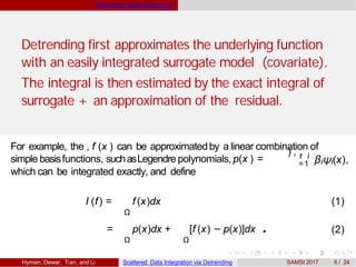 Detrending beforeIntegrating
Detrending first approximates the underlying function
with an easily integrated surrogate model (covariate).
The integral is then estimated by the exact integral of
surrogate + an approximation of the residual.
For example, the , f (x ) can be approximatedby a linear combination of
) , t i
=1 βiψi(x),simple basisfunctions, suchasLegendre polynomials, p(x ) =
which can be integrated exactly, and define
Ω
I (f) = f (x)dx (1)
= p(x)dx + [f (x) − p(x)]dx .
Ω Ω
(2)
Hyman, Dewar, Tian, and Li Scattered Data Integration via Detrending SAMSI 2017 6 / 24
 