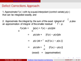 Separate the original problem into two parts
Defect Corrections Approach:
1. Approximate f (x ) with byaquasi-interpolant (control variate) p(x )
that can be integrated exactly, and
(
2. Approximate the integral by the sum of the exact integral of p plus(
an approximation of integral of the smaller residual f − p.
Ω Ω
f (x)dx = [p(x) + f (x) − p(s)]dx
= p(x)dx + [f (x) − p(x)]dx
≈ p(x )dx + wi [f (xi ) − p(xi )]
≈ p(x)dx +
1
n
[f (xi) − p(xi)]
(exact) + (approximation)
Hyman, Dewar, Tian, and Li Scattered Data Integration via Detrending SAMSI 2017 8 / 24
 