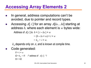 CSc 453: Intermediate Code Generation 22
Accessing Array Elements 2
 In general, address computations can’t be
avoided, due to pointer and record types.
 Accessing A[ i ] for an array A[lo…hi] starting at
address b, where each element is w bytes wide:
Address of A[ i ] is b + ( i – lo )  w
= (b – lo  w) + i  w
= kA + i  w.
kA depends only on A, and is known at compile time.
 Code generated:
t1 = i  w
t2 = kA + t1 /* address of A[ i ] */
t3 = t2
 
