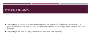 PYTHON PACKAGES
 The packages in python facilitate the developer with the application development environment by
providing a hierarichical directory structure where a package contains sub-packages, modules, and sub-
modules.
 The packages are used to categorize the application level code efficiently.
 