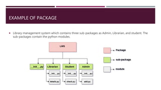 EXAMPLE OF PACKAGE
 Library management system which contains three sub-packages as Admin, Librarian, and student. The
sub-packages contain the python modules.
 
