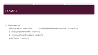 EXAMPLE
 Myprogram.py
from calculation import sum #it will import only the sum() from calculation.py
a = int(input(“Enter the first number”))
b = int(input(“Enter the second number”))
print(“Sum = “, sum(a,b))
 