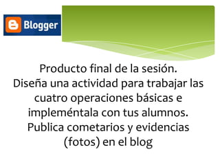 Producto final de la sesión.
Diseña una actividad para trabajar las
    cuatro operaciones básicas e
   impleméntala con tus alumnos.
   Publica cometarios y evidencias
          (fotos) en el blog
 