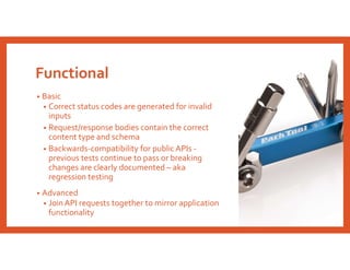 Functional
• Basic
• Correct status codes are generated for invalid
inputs
• Request/response bodies contain the correct
content type and schema
• Backwards-compatibility for public APIs -
previous tests continue to pass or breaking
changes are clearly documented – aka
regression testing
• Advanced
• Join API requests together to mirror application
functionality
 