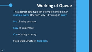 Working of Queue
This abstract data type​ can be implemented in C in
multiple ways. One such way is by using an array.
Pro of using an array:
Easy to implement.
Con of using an array:
Static Data Structure, fixed size.
15
 