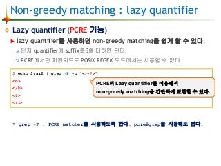 Non-greedy matching : lazy quantifier
 Lazy quantifier (PCRE 기능)
 lazy quantifier를 사용하면 non-greedy matching을 쉽게 할 수 있다.
 단지 quantifier에 suffix로 ?를 더하면 된다.
 PCRE에서만 지원되므로 POSIX REGEX 모드에서는 사용할 수 없다.
* grep -P : PCRE matcher를 사용하도록 한다. pcre2grep을 사용해도 된다.
$ echo $var2 | grep -P -o "<.+?>"
<b>
</b>
<i>
</i>
PCRE의 Lazy quantifier를 이용해서
non-greedy matching을 간단하게 표현할 수 있다.
 