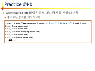 Practice #4-b
 www.naver.com 페이지에서 URL 링크를 추출해보자.
 중복되는 링크를 제거해보자.
$ curl -s http://www.naver.com | egrep -o 'http://[0-9A-Za-z.]+/' | sort | uniq
http://blog.naver.com/
http://cafe.naver.com/
http://castbox.shopping.naver.com/
http://cecs.naver.com/
http://entertain.naver.com/
...생략...
 