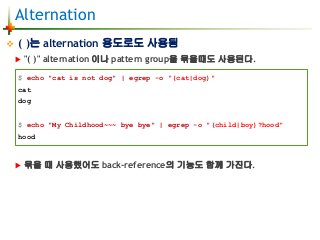 Alternation
 ( )는 alternation 용도로도 사용됨
 "( )" alternation 이나 pattern group을 묶을때도 사용된다.
 묶을 때 사용했어도 back-reference의 기능도 함께 가진다.
$ echo "cat is not dog" | egrep -o "(cat|dog)"
cat
dog
$ echo "My Childhood~~~ bye bye" | egrep -o "(child|boy)?hood"
hood
 