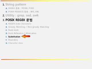1. String pattern
A. REGEX 종류 : POSIX, PCRE
B. POSIX REGEX의 종류 : BRE, ERE
2. Utility : grep, sed, awk
3. POSIX REGEX 문법
A. REGEX meta characters
B. Greedy Matching / Non-greedy Matching
C. Back-slash
D. Back-Reference / Alternation
E. Substitution
F. Boundary
G. Character class
 