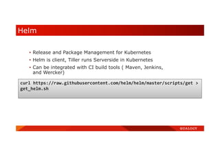 Helm
• Release and Package Management for Kubernetes
• Helm is client, Tiller runs Serverside in Kubernetes
• Can be integrated with CI build tools ( Maven, Jenkins,
and Wercker)
curl https://raw.githubusercontent.com/helm/helm/master/scripts/get >
get_helm.sh
 