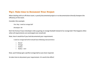 Tip1: Take time to Document Your Project
When dealing with an off-shore team, a poorly documented project or no documentation directly hampers the
efficiency of the team.
Consider this example:
You: Hey, I need an orange ball
Developer: Ok
Don’t be furious if your developer ends up giving an orange football instead of an orange ball. This happens often
when all requirements are exchanged over email/call.
Now, how it would be if you had documented your requirement.
I need an orange ball which should have following characteristics:
 Round
 Orange
 Hollow
 Radius – 5cm
Now, you’ll always get a perfect orange ball as you have required.
So take time to document your requirement. It’s worth the effort!
 