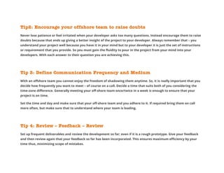 Tip2: Encourage your offshore team to raise doubts
Never lose patience or feel irritated when your developer asks too many questions. Instead encourage them to raise
doubts because that ends up giving a better insight of the project to your developer. Always remember that – you
understand your project well because you have it in your mind but to your developer it is just the set of instructions
or requirement that you provide. So you must gain the fluidity to pour in the project from your mind into your
developers. With each answer to their question you are achieving this.
Tip 3: Define Communication Frequency and Medium
With an offshore team you cannot enjoy the freedom of shadowing them anytime. So, it is really important that you
decide how frequently you want to meet – of course on a call. Decide a time that suits both of you considering the
time-zone difference. Generally meeting your off-shore team once/twice in a week is enough to ensure that your
project is on time.
Set the time and day and make sure that your off-shore team and you adhere to it. If required bring them on call
more often, but make sure that to understand where your team is leading.
Tip 4: Review – Feedback – Review
Set up frequent deliverables and review the development so far; even if it is a rough prototype. Give your feedback
and then review again that your feedback so far has been incorporated. This ensures maximum efficiency by your
time thus, minimizing scope of mistakes.
 