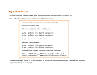Tip 5: Task Status
You must have clear transparency of what your team is doing and where they are heading up.
Ask your Developer to provide you daily status in following format:-
This email will be submitted daily in morning and evening:
Subject- Today's Goal - Date
If I could do only 3 tasks, what would they be?
1. Task 1 - [Expected Hours - 2 hours] [Actual hours - ]
2. Task 2 - [Expected Hours - 2 hours] [Actual hours - ]
3. Task 3 - [Expected Hours - 2 hours] [Actual hours - ]
Keep the tasks action oriented and short.
Additional Tasks underwent-
1. Task 1 - [Expected Hours - 2 hours] [Actual hours - ]
2. Task 2 - [Expected Hours - 2 hours] [Actual hours - ]
Is there anything you need from your Lead today or tomorrow?
1. I need clarification on _____. XX mins meeting today would be great.
2. I need clarification on _____. XX mins meeting tomorrow would be great.
This email format has proven to be very beneficial in maximizing resource management. It also ensures that your
project is constantly accelerating!
 