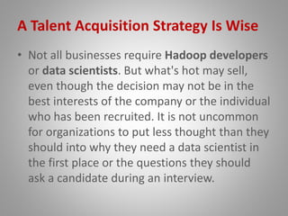 A Talent Acquisition Strategy Is Wise
• Not all businesses require Hadoop developers
or data scientists. But what's hot may sell,
even though the decision may not be in the
best interests of the company or the individual
who has been recruited. It is not uncommon
for organizations to put less thought than they
should into why they need a data scientist in
the first place or the questions they should
ask a candidate during an interview.
 