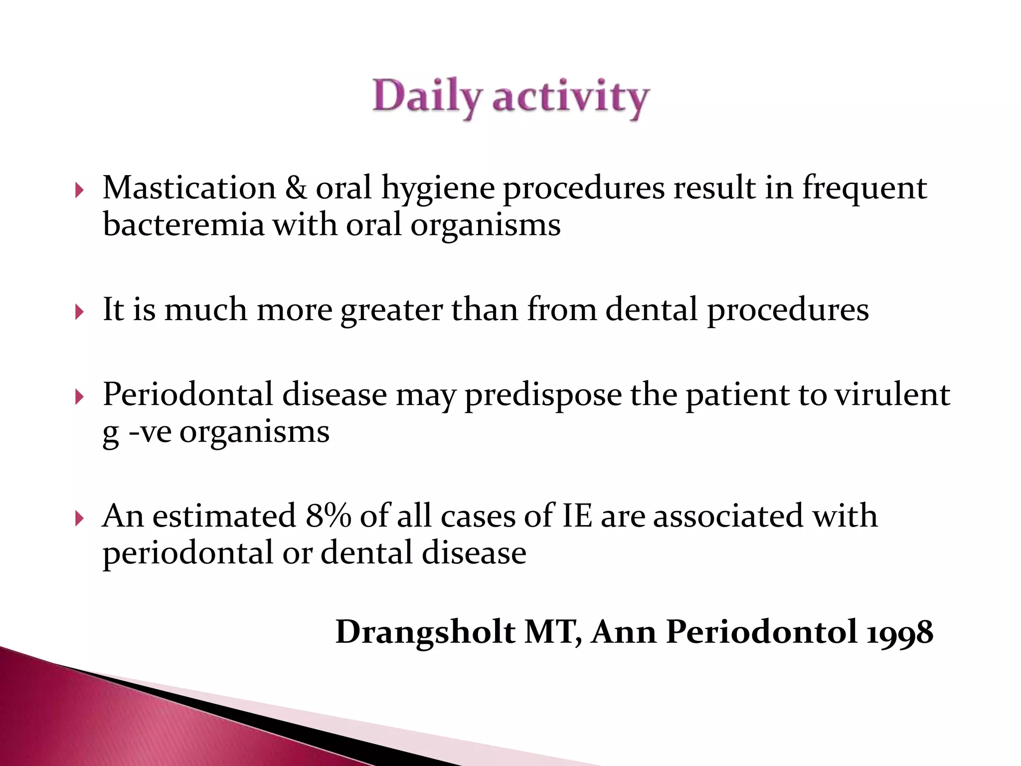  Mastication & oral hygiene procedures result in frequent
bacteremia with oral organisms
 It is much more greater than from dental procedures
 Periodontal disease may predispose the patient to virulent
g -ve organisms
 An estimated 8% of all cases of IE are associated with
periodontal or dental disease
Drangsholt MT, Ann Periodontol 1998
 