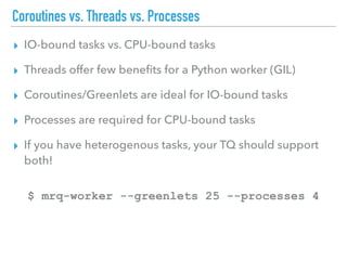 Coroutines vs. Threads vs. Processes
▸ IO-bound tasks vs. CPU-bound tasks
▸ Threads offer few beneﬁts for a Python worker (GIL)
▸ Coroutines/Greenlets are ideal for IO-bound tasks
▸ Processes are required for CPU-bound tasks
▸ If you have heterogenous tasks, your TQ should support
both!
$ mrq-worker --greenlets 25 --processes 4
 