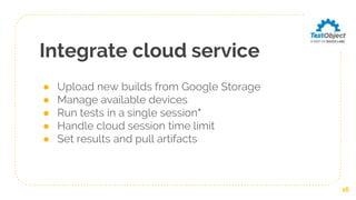 Integrate cloud service
● Upload new builds from Google Storage
● Manage available devices
● Run tests in a single session*
● Handle cloud session time limit
● Set results and pull artifacts
16
 