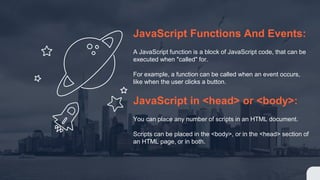 JavaScript Functions And Events:
A JavaScript function is a block of JavaScript code, that can be
executed when "called" for.
For example, a function can be called when an event occurs,
like when the user clicks a button.
JavaScript in <head> or <body>:
You can place any number of scripts in an HTML document.
Scripts can be placed in the <body>, or in the <head> section of
an HTML page, or in both.
 