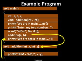 Vijesh Nair
Example Program
void main()
{
int a, b, c;
void addition(int , int);
printf(“We are in main…..n”);
printf(“Enter any two numbers: ”);
scanf(“%d%d”, &a, &b);
addition(a, b);
printf(“We are again in main…..”);
}
void addition(int x, int y)
{
printf(“SUM = %dn”, x+y);
}
 