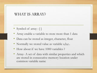 • Symbol of array : [ ]
• Array enable a variable to store more than 1 data
• Data can be stored as integer, character, float
• Normally we stored value as variable a,b,c..
• How about if we have 1000 variables ?
• Array- A set of data with similar properties and which
are stored in consecutive memory location under
common variable name
WHAT IS ARRAY?
 
